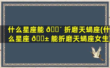 什么星座能 🐴 折磨天蝎座(什么星座 🐱 能折磨天蝎座女生)
